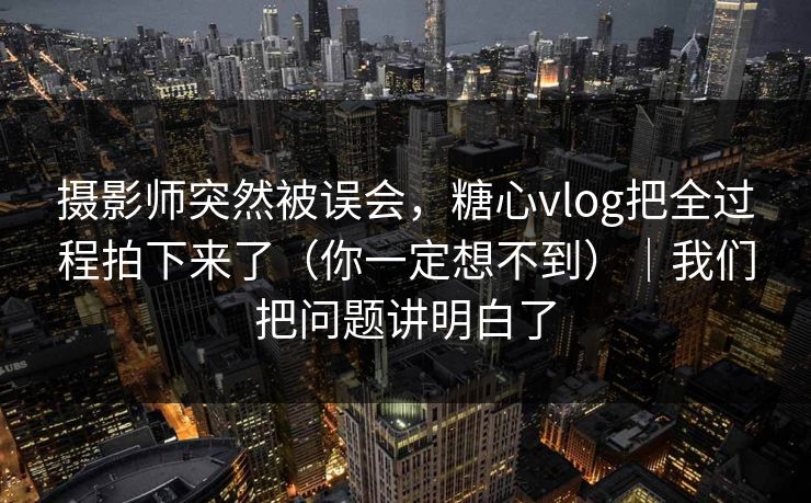 摄影师突然被误会，糖心vlog把全过程拍下来了（你一定想不到）｜我们把问题讲明白了