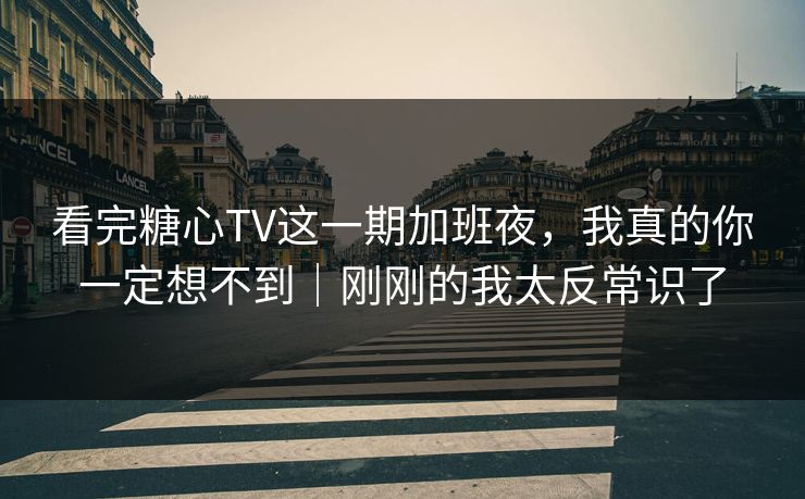 看完糖心TV这一期加班夜，我真的你一定想不到｜刚刚的我太反常识了