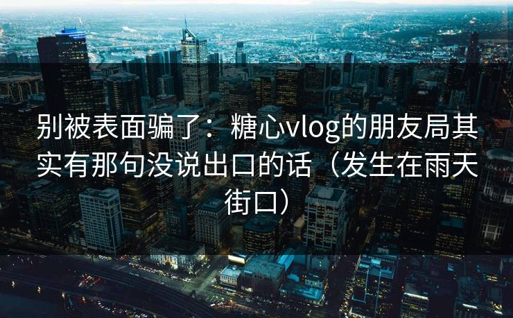 别被表面骗了：糖心vlog的朋友局其实有那句没说出口的话（发生在雨天街口）