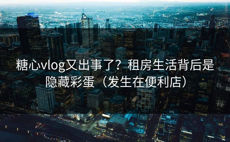 糖心vlog又出事了？租房生活背后是隐藏彩蛋（发生在便利店）