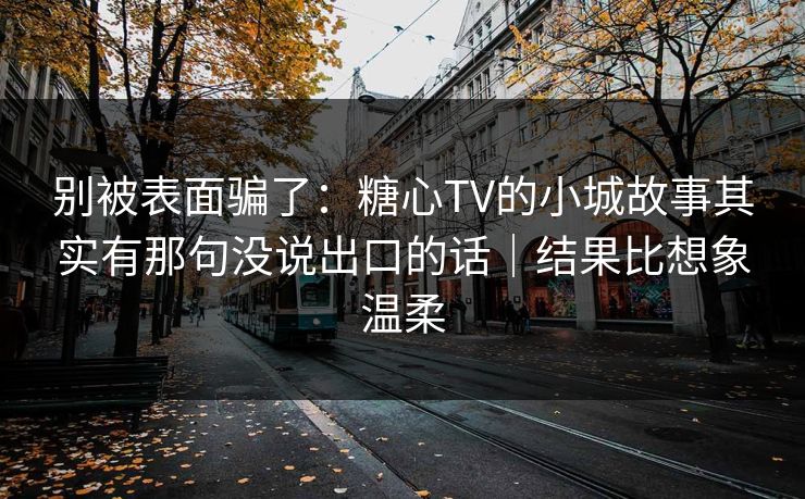 别被表面骗了：糖心TV的小城故事其实有那句没说出口的话｜结果比想象温柔