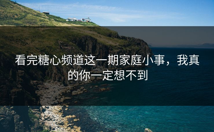 看完糖心频道这一期家庭小事，我真的你一定想不到