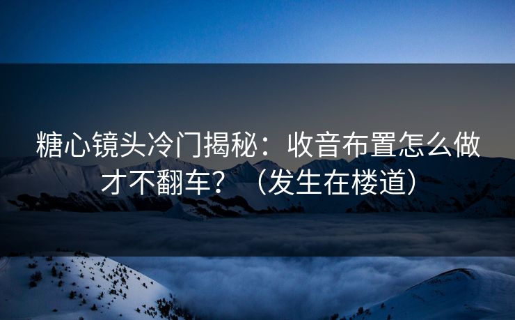 糖心镜头冷门揭秘：收音布置怎么做才不翻车？（发生在楼道）