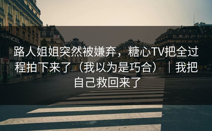 路人姐姐突然被嫌弃，糖心TV把全过程拍下来了（我以为是巧合）｜我把自己救回来了