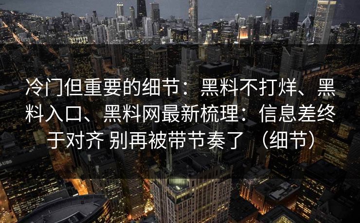 冷门但重要的细节：黑料不打烊、黑料入口、黑料网最新梳理：信息差终于对齐 别再被带节奏了 （细节）