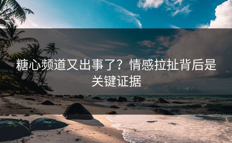 糖心频道又出事了？情感拉扯背后是关键证据