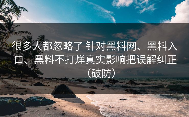 很多人都忽略了 针对黑料网、黑料入口、黑料不打烊真实影响把误解纠正（破防）