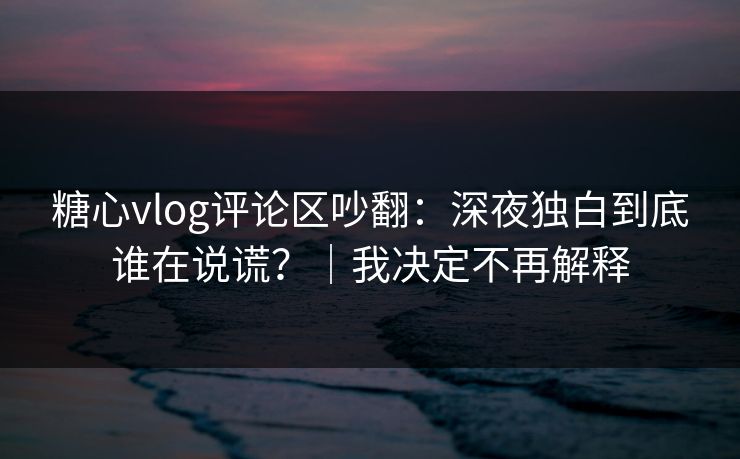 糖心vlog评论区吵翻：深夜独白到底谁在说谎？｜我决定不再解释