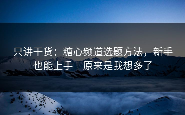 只讲干货：糖心频道选题方法，新手也能上手｜原来是我想多了