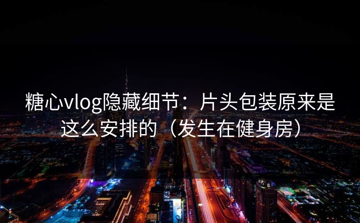 糖心vlog隐藏细节：片头包装原来是这么安排的（发生在健身房）