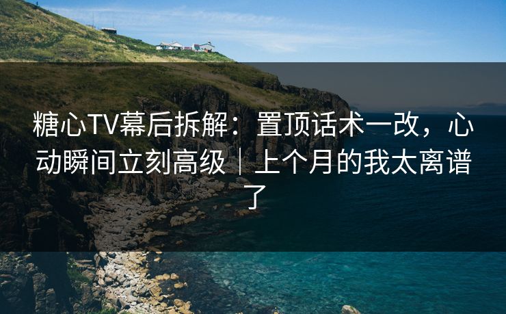 糖心TV幕后拆解：置顶话术一改，心动瞬间立刻高级｜上个月的我太离谱了