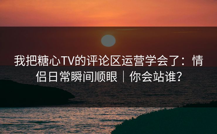 我把糖心TV的评论区运营学会了：情侣日常瞬间顺眼｜你会站谁？