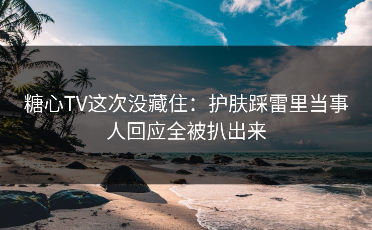 糖心TV这次没藏住：护肤踩雷里当事人回应全被扒出来