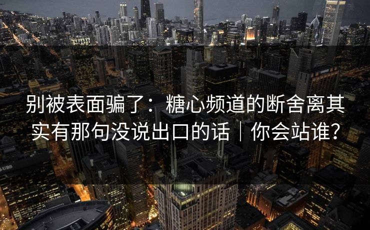 别被表面骗了：糖心频道的断舍离其实有那句没说出口的话｜你会站谁？