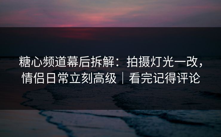 糖心频道幕后拆解：拍摄灯光一改，情侣日常立刻高级｜看完记得评论