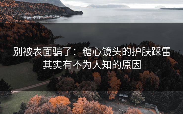别被表面骗了：糖心镜头的护肤踩雷其实有不为人知的原因