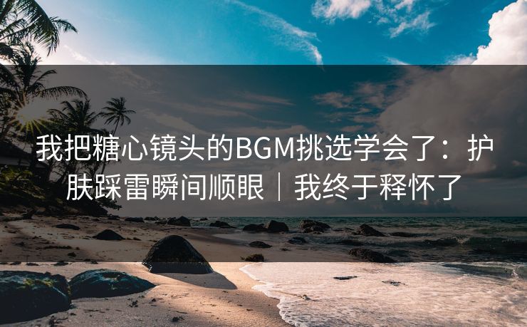 我把糖心镜头的BGM挑选学会了：护肤踩雷瞬间顺眼｜我终于释怀了