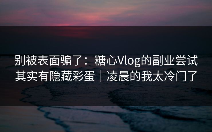 别被表面骗了：糖心Vlog的副业尝试其实有隐藏彩蛋｜凌晨的我太冷门了