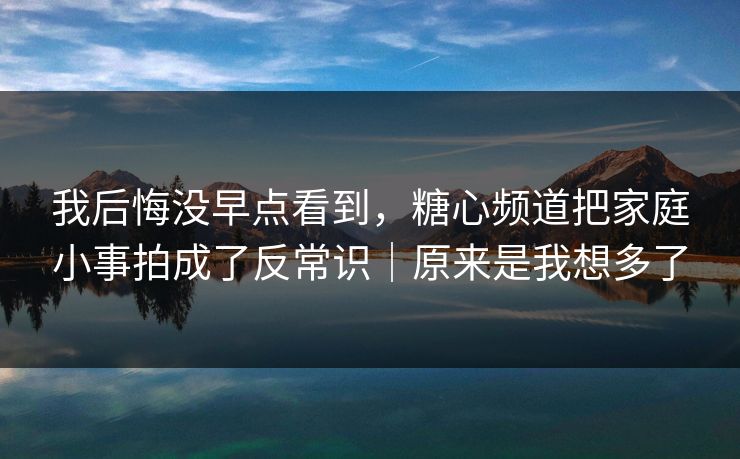 我后悔没早点看到，糖心频道把家庭小事拍成了反常识｜原来是我想多了