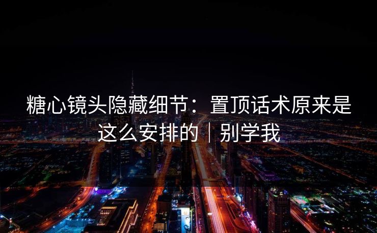 糖心镜头隐藏细节：置顶话术原来是这么安排的｜别学我