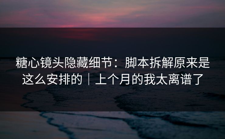糖心镜头隐藏细节：脚本拆解原来是这么安排的｜上个月的我太离谱了