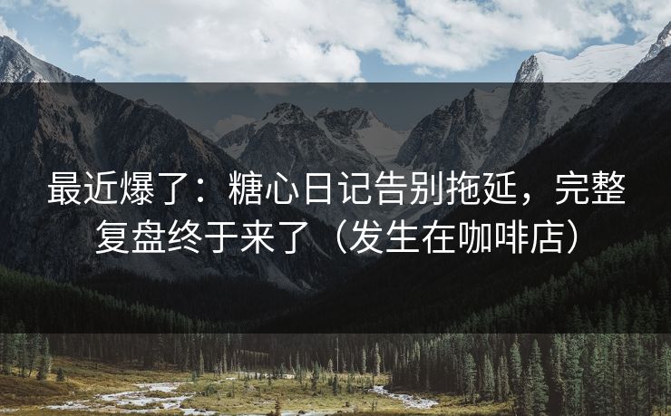 最近爆了：糖心日记告别拖延，完整复盘终于来了（发生在咖啡店）