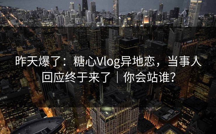 昨天爆了：糖心Vlog异地恋，当事人回应终于来了｜你会站谁？