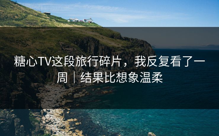 糖心TV这段旅行碎片，我反复看了一周｜结果比想象温柔