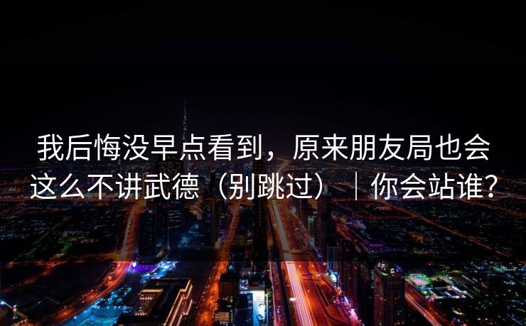 我后悔没早点看到，原来朋友局也会这么不讲武德（别跳过）｜你会站谁？
