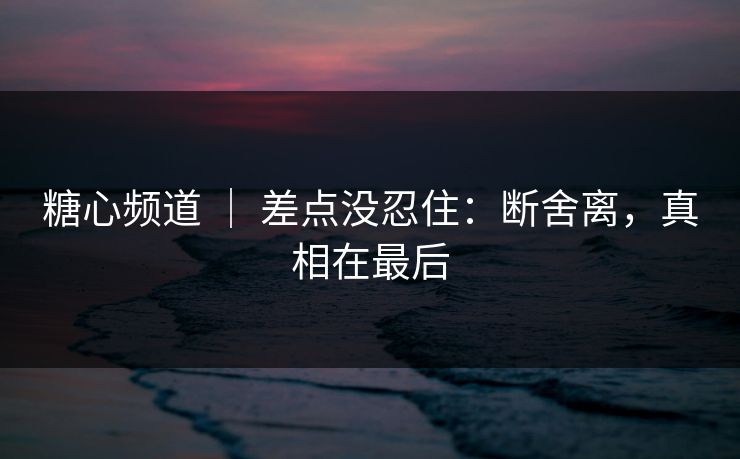 糖心频道 ｜ 差点没忍住：断舍离，真相在最后