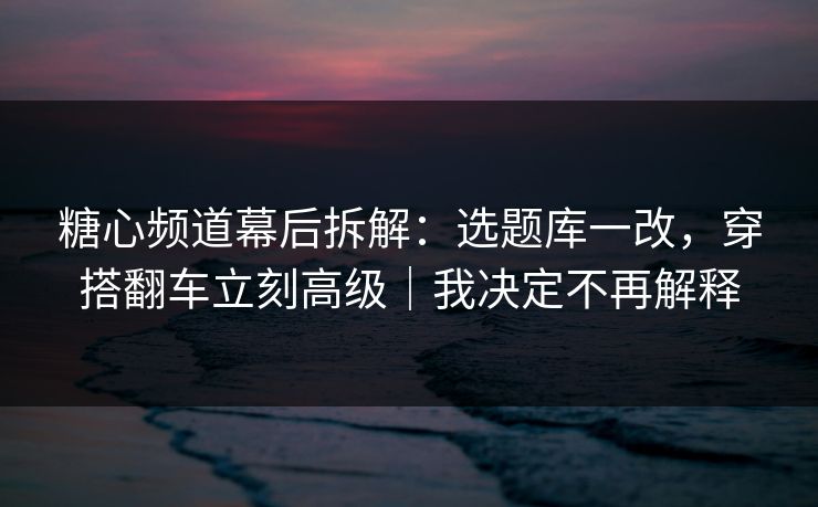糖心频道幕后拆解：选题库一改，穿搭翻车立刻高级｜我决定不再解释